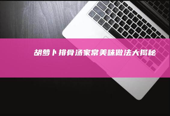 胡萝卜排骨汤家常美味做法大揭秘